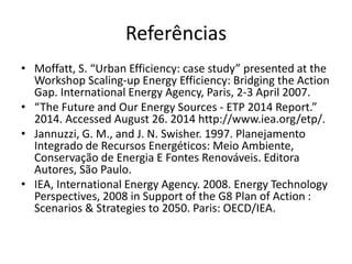 Referências 
• Moffatt, S. “Urban Efficiency: case study” presented at the 
Workshop Scaling-up Energy Efficiency: Bridging the Action 
Gap. International Energy Agency, Paris, 2-3 April 2007. 
• “The Future and Our Energy Sources - ETP 2014 Report.” 
2014. Accessed August 26. 2014 http://www.iea.org/etp/. 
• Jannuzzi, G. M., and J. N. Swisher. 1997. Planejamento 
Integrado de Recursos Energéticos: Meio Ambiente, 
Conservação de Energia E Fontes Renováveis. Editora 
Autores, São Paulo. 
• IEA, International Energy Agency. 2008. Energy Technology 
Perspectives, 2008 in Support of the G8 Plan of Action : 
Scenarios & Strategies to 2050. Paris: OECD/IEA. 
