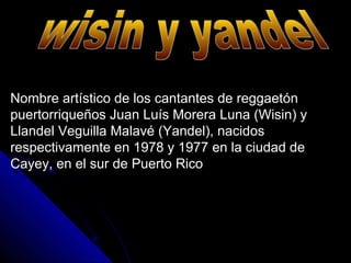 Nombre artístico de los cantantes de reggaetón
puertorriqueños Juan Luís Morera Luna (Wisin) y
Llandel Veguilla Malavé (Yandel), nacidos
respectivamente en 1978 y 1977 en la ciudad de
Cayey, en el sur de Puerto Rico
 