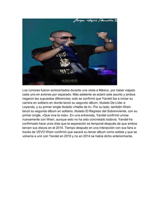 Los rumores fueron acrecentados durante una visita a México, por haber viajado
cada uno en aviones por separado. Más adelante se aclaró este asunto y ambos
negaron las supuestas diferencias; solo se confirmó que Yandel iba a iniciar su
carrera en solitario en donde lanzó su segundo álbum, titulado De Líder a
Leyenda, y su primer single titulado «Hable de ti». Por su lado, también Wisin
lanzó su segundo álbum en solitario, titulado El Regreso del Sobreviviente, con su
primer single, «Que viva la vida». En una entrevista, Yandel confirmó unirse
nuevamente con Wisin, aunque esto no ha sido concretado todavía. Yandel ha
confirmado hace unos días que la separación es temporal después de que ambos
lancen sus discos en el 2014. Tiempo después en una interacción con sus fans a
través de VEVO Wisin confirmó que sacará su tercer álbum como solista y que se
volvería a unir con Yandel en 2016 y no en 2014 se había dicho anteriormente.
 