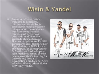    En su ciudad natal, Wisin
    trabajaba de peluquero,
    mientras que Yandel había
    concluido estudios de teatro e
    interpretación. En cuestiones
    musicales compartían los
    mismos gustos, y pronto
    debutaron en el mundillo
    grabando algunos temas en
    álbumes recopilatorios. En 1998
    participaron en el álbum No Fear
    3, producido por DJ Dicky; un
    año después, en el recopilatorio
    La Misión, Vol 1, editado por el
    sello Fresh Production. El éxito
    de esta recopilación (que llegó a
    disco de oro) llevó a la
    discográfica a producir Los Reyes
    del Nuevo Milenio, primer álbum
    de Wisin y Yandel.
 