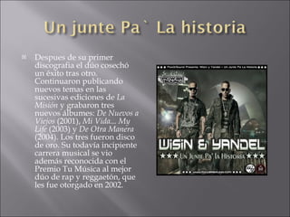    Despues de su primer
    discografia el dúo cosechó
    un éxito tras otro.
    Continuaron publicando
    nuevos temas en las
    sucesivas ediciones de La
    Misión y grabaron tres
    nuevos álbumes: De Nuevos a
    Viejos (2001), Mi Vida... My
    Life (2003) y De Otra Manera
    (2004). Los tres fueron disco
    de oro. Su todavía incipiente
    carrera musical se vio
    además reconocida con el
    Premio Tu Música al mejor
    dúo de rap y reggaetón, que
    les fue otorgado en 2002.
 