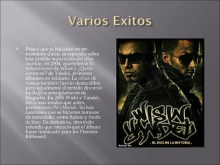    Pese a que se hallaban en un
    momento dulce, se especuló sobre
    una posible separación del dúo
    cuando, en 2004, aparecieron El
    Sobreviviente de Wisin y ¿Quién
    contra mí? de Yandel, primeros
    álbumes en solitario. La cifras de
    ventas también fueron destacables,
    pero igualmente el temido divorcio
    no llegó a consignarse en su
    biografía. En 2005 Wisin y Yandel,
    tan o más unidos que antes,
    presentaron Pa'l Mundo. Incluía
    canciones que se hicieron famosas
    de inmediato, como Rakata y Noche
    de Sexo. En definitiva, otro éxito
    rotundo que mereció que el álbum
    fuese nominado para los Premios
    Billboard.
 
