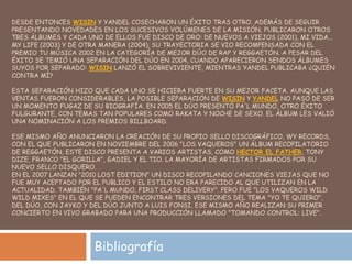 DESDE ENTONCES WISIN Y YANDEL COSECHARON UN ÉXITO TRAS OTRO. ADEMÁS DE SEGUIR
PRESENTANDO NOVEDADES EN LOS SUCESIVOS VOLÚMENES DE LA MISIÓN, PUBLICARON OTROS
TRES ÁLBUMES Y CADA UNO DE ELLOS FUE DISCO DE ORO: DE NUEVOS A VIEJOS (2001), MI VIDA...
MY LIFE (2003) Y DE OTRA MANERA (2004). SU TRAYECTORIA SE VIO RECOMPENSADA CON EL
PREMIO TU MÚSICA 2002 EN LA CATEGORÍA DE MEJOR DÚO DE RAP Y REGGAETÓN. A PESAR DEL
ÉXITO SE TEMIÓ UNA SEPARACIÓN DEL DÚO EN 2004, CUANDO APARECIERON SENDOS ÁLBUMES
SUYOS POR SEPARADO: WISIN LANZÓ EL SOBREVIVIENTE, MIENTRAS YANDEL PUBLICABA ¿QUIÉN
CONTRA MÍ?
ESTA SEPARACIÓN HIZO QUE CADA UNO SE HICIERA FUERTE EN SU MEJOR FACETA. AUNQUE LAS
VENTAS FUERON CONSIDERABLES, LA POSIBLE SEPARACIÓN DE WISIN Y YANDEL NO PASÓ DE SER
UN MOMENTO FUGAZ DE SU BIOGRAFÍA. EN 2005 EL DÚO PRESENTÓ PA'L MUNDO, OTRO ÉXITO
FULGURANTE, CON TEMAS TAN POPULARES COMO RAKATA Y NOCHE DE SEXO. EL ÁLBUM LES VALIÓ
UNA NOMINACIÓN A LOS PREMIOS BILLBOARD.
ESE MISMO AÑO ANUNCIARON LA CREACIÓN DE SU PROPIO SELLO DISCOGRÁFICO, WY RECORDS,
CON EL QUE PUBLICARON EN NOVIEMBRE DEL 2006 "LOS VAQUEROS" UN ÁLBUM RECOPILATORIO
DE REGGAETÓN, ESTE DISCO PRESENTA A VARIOS ARTISTAS, COMO HECTOR EL FATHER, TONY
DIZE, FRANCO "EL GORILLA", GADIEL Y EL TIO. LA MAYORÍA DE ARTISTAS FIRMADOS POR SU
NUEVO SELLO DISQUERO.
EN EL 2007 LANZAN "2010 LOST EDITION" UN DISCO RECOPILANDO CANCIONES VIEJAS QUE NO
FUE MUY ACEPTADO POR EL PUBLICO Y EL ESTILO NO ERA PARECIDO AL QUE UTILIZAN EN LA
ACTUALIDAD. TAMBIÉN "PA'L MUNDO, FIRST CLASS DELIVERY". PERO FUE "LOS VAQUEROS WILD
WILD MIXES" EN EL QUE SE PUEDEN ENCONTRAR TRES VERSIONES DEL TEMA "YO TE QUIERO",
DEL DÚO, CON JAYKO Y DEL DÚO JUNTO A LUIS FONSI. ESE MISMO AÑO REALIZAN SU PRIMER
CONCIERTO EN VIVO GRABADO PARA UNA PRODUCCIÓN LLAMADO "TOMANDO CONTROL: LIVE".
Bibliografía
 