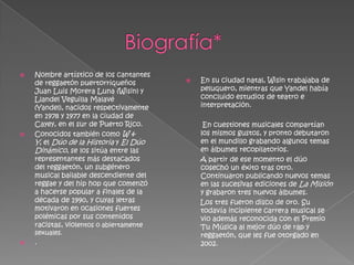    Nombre artístico de los cantantes
    de reggaetón puertorriqueños            En su ciudad natal, Wisin trabajaba de
    Juan Luis Morera Luna (Wisin) y          peluquero, mientras que Yandel había
    Llandel Veguilla Malavé                  concluido estudios de teatro e
    (Yandel), nacidos respectivamente        interpretación.
    en 1978 y 1977 en la ciudad de
    Cayey, en el sur de Puerto Rico.          En cuestiones musicales compartían
   Conocidos también como W &               los mismos gustos, y pronto debutaron
    Y, el Dúo de la Historia y El Dúo        en el mundillo grabando algunos temas
    Dinámico, se los sitúa entre las         en álbumes recopilatorios.
    representantes más destacados            A partir de ese momento el dúo
    del reggaetón, un subgénero              cosechó un éxito tras otro.
    musical bailable descendiente del        Continuaron publicando nuevos temas
    reggae y del hip hop que comenzó         en las sucesivas ediciones de La Misión
    a hacerse popular a finales de la        y grabaron tres nuevos álbumes.
    década de 1990, y cuyas letras           Los tres fueron disco de oro. Su
    motivaron en ocasiones fuertes           todavía incipiente carrera musical se
    polémicas por sus contenidos             vio además reconocida con el Premio
    racistas, violentos o abiertamente       Tu Música al mejor dúo de rap y
    sexuales.                                reggaetón, que les fue otorgado en
   .                                        2002.
 