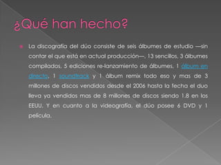    La discografía del dúo consiste de seis álbumes de estudio —sin
    contar el que está en actual producción—, 13 sencillos, 3 álbumes
    compilados, 5 ediciones re-lanzamiento de álbumes, 1 álbum en
    directo, 1 soundtrack y 1 álbum remix todo eso y mas de 3
    millones de discos vendidos desde el 2006 hasta la fecha el duo
    lleva ya vendidos mas de 8 millones de discos siendo 1.8 en los
    EEUU. Y en cuanto a la videografía, el dúo posee 6 DVD y 1
    película.
 