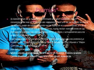    El famoso “dúo de la historia” conformado por Wisin & Yandel, siguen
    consolidandose más en el mundo del reggaeton como uno de los mejores binomios
    del género, luego de haber obtenido varios logros en el transcurso del año 2006,
    desde llenar recintos en sus presentaciones, hasta recibir nominaciones en las
    entregas de premios más famosas como MTV, Grammy, y actualmente para los
    premios Lo Nuestro 2007.
   Las categorías en la que Wisin & Yandel están nominados para los premios Lo
    Nuestro son: “Mejor artista del año”, “Mejor Album” por Pa’l Mundo y “Mejor
    Canción” por su tema Llame pa’ verte.
   Han ganado premios:
   Wisin & Yandel, galardonados con 2 Premios Lo Nuestro, Premios Grammy
    Latino, Premios Lo Nuestro 2009MTV Video Music Awards 09.
 
