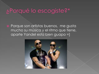    Porque son artistas buenos, me gusta
    mucho su música y el ritmo que tiene,
    aparte Yandel esta bien guapo =]
 