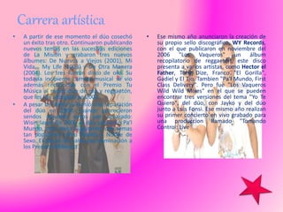 Carrera artística
• A partir de ese momento el dúo cosechó
un éxito tras otro. Continuaron publicando
nuevos temas en las sucesivas ediciones
de La Misión y grabaron tres nuevos
álbumes: De Nuevos a Viejos (2001), Mi
Vida... My Life (2003) y De Otra Manera
(2004). Los tres fueron disco de oro. Su
todavía incipiente carrera musical se vio
además reconocida con el Premio Tu
Música al mejor dúo de rap y reggaetón,
que les fue otorgado en 2002.
• A pesar del éxito se temió una separación
del dúo en 2004, cuando aparecieron
sendos álbumes suyos por separado:
Wisin lanzó En 2005 el dúo presentó Pa'l
Mundo, otro éxito fulgurante, con temas
tan populares como Rakata y Noche de
Sexo. El álbum les valió una nominación a
los Premios Billboard.
• Ese mismo año anunciaron la creación de
su propio sello discográfico, WY Records,
con el que publicaron en noviembre del
2006 "Los Vaqueros" un álbum
recopilatorio de reggaeton, este disco
presenta a varios artistas, como Hector el
Father, Tony Dize, Franco "El Gorilla",
Gadiel y El Tio. Tambien "Pa'l Mundo, First
Class Delivery". Pero fue "Los Vaqueros
Wild Wild Mixes" en el que se pueden
encontrar tres versiones del tema "Yo Te
Quiero", del dúo, con Jayko y del dúo
junto a Luis Fonsi. Ese mismo año realizan
su primer concierto en vivo grabado para
una produccion llamado "Tomando
Control: Live
 