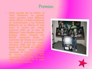 Premios:
• Como prueba de sus éxitos, el
“Dúo Dinámico” ha ganado
varios premios como Billboard
Latino (Wisin y Yandel recibieron
15 nominaciones a los Premios
Billboard de La Música El dúo
tiene el record por mayor
números UNO en la lista de
Billboard “Latin Rhythm Airplay”
(música latina urbana) con
NUEVE canciones desde el
comienzo del listado en el 2005,
asi como el record por mayor
números UNO por un dúo o
grupo en el listado de Billboard
“Latin Songs” (que incluye
canciones de todos los géneros
de música latina) con SEIS
canciones. En el 2009, tuvieron
TRES números UNO en la radio
latina estadounidense.
 