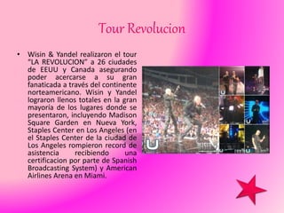 Tour Revolucion
• Wisin & Yandel realizaron el tour
“LA REVOLUCION” a 26 ciudades
de EEUU y Canada asegurando
poder acercarse a su gran
fanaticada a través del continente
norteamericano. Wisin y Yandel
lograron llenos totales en la gran
mayoría de los lugares donde se
presentaron, incluyendo Madison
Square Garden en Nueva York,
Staples Center en Los Angeles (en
el Staples Center de la ciudad de
Los Angeles rompieron record de
asistencia recibiendo una
certificacion por parte de Spanish
Broadcasting System) y American
Airlines Arena en Miami.
 