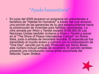 *Ayuda humanitaria*
• En junio del 2009 lanzaron un programa sin precedentes a
beneficio de "Habitat for Humanity" a través del cual donaron
una porción de las ganancias de su gira estadounidense hacia
la construcción de viviendas para familias necesitadas. La
cifra donada por Wisin y Yandel excedió $100,000.00 Las
Naciones Unidas también invitaron a Wisin y Yandel a actuar
en el "The Show of Peace International Concert" en Roma,
Italia, junto a artistas de renombre mundial. El espectáculo fue
transmitido al mundo entero y culminó con la interpretación de
"One Day", sencillo por la paz. Producido por Swizz Beatz,
este número incluyó artistas de renombre. El sencillo también
presentó una introducción nunca antes escuchada del
fallecido Tupac Shakur.
 
