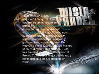 Empezaron en el año  1998  grabando en el disco DJ Dicky : No Fear 3, luego sacaron su primer albúm en el  2000  llamado  Los Reyes Del Nuevo Milenio , donde consiguieron grabar con  Tempo , y  Baby   Rasta  & Gringo . Continuaron publicando nuevos temas en las sucesivas ediciones de La Misión y grabaron tres nuevos álbumes: De Nuevos a Viejos (2001), De Otra Manera (2002)y Mi Vida... My Life (2003). Los tres fueron disco de oro. Recibieron el Premio  Tu Música  al mejor dúo de rap y reggaetón, que les fue otorgado en 2002. 