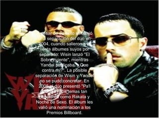 A pesar de su éxito se temió una separación del dúo en 2004, cuando salieron a la venta álbumes suyos por separado: Wisin lanzó "El Sobreviviente", mientras Yandel publicaba "¿Que contra mí?". La posible separación de Wisin y Yandel no se pudo concretar. En 2005 el dúo presentó "Pa'l Mundo", con temas tan populares como Rakata y Noche de Sexo. El álbum les valió una nominación a los Premios Billboard. 