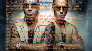 Juan Luis Morera Luna y Llandel Veguilla Malavé, más
conocidos como Wisin y Yandel, son un reconocido dúo
puertorriqueño de reggaetón. Comenzaron su carrera
juntos en 1995 y así continuaron luego de ganar varios
premios.
El dúo dinámico le pone su propio y muy particular estilo
al reggaetón. Están unidos por una amistad de toda una
vida, por una pasión común por la música y un talento
sobresaliente; combinación que los distingue de los
demás.
Su álbum debut fue editado en el año 2000 bajo el
nombre "Los reyes del nuevo milenio". Al año siguiente
presentan "De nuevos a viejos". En 2002 editan "De otra
manera".
En 2003 sacan a la venta "Mi vida... my life", un disco
que les vale papeles protagónicos en la película del

 