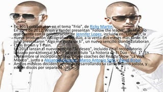 • En 2011 colaboraron en el tema "Frío", de Ricky Martin.
En abril de 2012, Wisin y Yandel presentan "Follow the leader", un sencillo
que cuenta con la colaboración de Jennifer Lopez, incluido en "Líderes", la
nueva producción discográfica del dúo, a la venta dos meses más tarde. En
julio presentaron "Algo me gusta de ti", un nuevo sencillo, donde colaboran
Chris Brown y T-Pain.
En 2013 lanzan el nuevo sencillo "Te deseo", incluido en el recopilatorio
lanzado por Universal Music bajo el título "La historia de El Dúo - Vol. 1". En
septiembre se incorporan al equipo de coaches del Reality Show "La Voz...
México", junto a Alejandra Guzmán, Marco Antonio Solís y David Bisbal.
Ambos músicos deciden continuar desarrollando su carrera como solista, y
editan discos por separado.

 