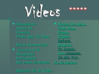  AbusadoraAbusadora
Ahora EsAhora Es
DesafíoDesafío
Dime Que Te PasoDime Que Te Paso
Estoy EnamoradoEstoy Enamorado
 Gracias A TiGracias A Ti
ImagínateImagínate
IrresistibleIrresistible
Me estas tentandoMe estas tentando
Mujeres En El ClubMujeres En El Club
 Noche De SexoNoche De Sexo
PAM PamPAM Pam
PegaoPegao
PegatePegate
RakataRakata
SígueloSíguelo
Te SientoTe Siento
TusTus SabanasSabanas
Ya Me VoyYa Me Voy
Yo te quieroYo te quiero
 