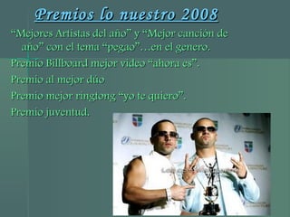 Premios lo nuestro 2008Premios lo nuestro 2008
““Mejores Artistas del año” y “Mejor canción deMejores Artistas del año” y “Mejor canción de
año” con el tema “pegao”…en el genero.año” con el tema “pegao”…en el genero.
Premio Billboard mejor video “ahora es”.Premio Billboard mejor video “ahora es”.
Premio al mejor dúoPremio al mejor dúo
Premio mejor ringtong “yo te quiero”.Premio mejor ringtong “yo te quiero”.
Premio juventud.Premio juventud.
 