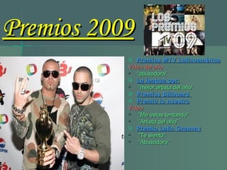  Premios MTV LatinoaméricaPremios MTV Latinoamérica
Video del añoVideo del año
 ““abusadora”abusadora”
 La lengua por:La lengua por:
 ““mejor artista del año”mejor artista del año”
 Premios BillboardPremios Billboard
 Premio lo nuestroPremio lo nuestro
VideoVideo
 ““Me estas tentando”Me estas tentando”
 ““Artista del año”Artista del año”
 Premio Latin GrammyPremio Latin Grammy
 ““Te siento”Te siento”
 ““Abusadora”Abusadora”
Premios 2009Premios 2009
 
