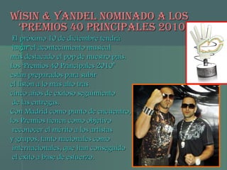Wisin & Yandel nominado a losWisin & Yandel nominado a los
‘Premios 40 PrinciPales 2010’‘Premios 40 PrinciPales 2010’
El próximo 10 de diciembre tendráEl próximo 10 de diciembre tendrá
lugar el acontecimiento musicallugar el acontecimiento musical
más destacado el pop de nuestro país.más destacado el pop de nuestro país.
Los ‘Premios 40 Principales 2010’Los ‘Premios 40 Principales 2010’
están preparados para subirestán preparados para subir
el listón a lo más alto trasel listón a lo más alto tras
cinco años de exitoso seguimientocinco años de exitoso seguimiento
de las entregas.de las entregas.
Con Madrid como punto de encuentro,Con Madrid como punto de encuentro,
los Premios tienen como objetivolos Premios tienen como objetivo
reconocer el mérito a los artistasreconocer el mérito a los artistas
y grupos, tanto nacionales comoy grupos, tanto nacionales como
internacionales, que han conseguidointernacionales, que han conseguido
el éxito a base de esfuerzo.el éxito a base de esfuerzo.
 