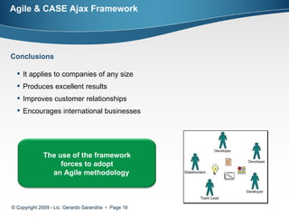 Agile & CASE Ajax Framework © Copyright 2009 - Lic. Gerardo Sarandria     Page  Conclusions It applies to companies of any size  Produces excellent results  Improves customer relationships  Encourages international businesses  The use of the framework forces to adopt an Agile methodology  