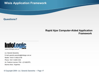 © Copyright 2009 - Lic. Gerardo Sarandria     Page  Lic. Gerardo Sarandria E-mail: gerardo.sarandria@infologic.com.ar Mobile: +54-9-11-5932-3148 Phone: +54-11-3220-1433 Av. Federico Lacroze 1764 – (C1426CPP) Buenos Aires - Argentina www.infologic.com.ar Rapid Ajax Computer-Aided Application Framework  Wisis Application Framework Questions? 