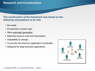 Research and Construction © Copyright 2009 - Lic. Gerardo Sarandria     Page  The construction of the framework was based on the following assumptions to be met:  Be simple  Encapsulate complex logic  Allow  automatic generation   Maximize reuse of code and factorization  Adaptability to change  To provide the maximum application functionality Designed for large business applications 