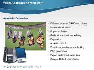 Wisis Application Framework © Copyright 2009 - Lic. Gerardo Sarandria     Page  Different types of CRUD and Views Master-detail forms.  Pop-up's, Filters. Grids with and without editing.  Pagination.  Access control.  Functional level resource locking. PDF generation. Export and import excel files. Context Help & User Guide. Automatic Generation 