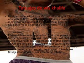Tatuajes de wis khalifa
• En el pecho tiene la cita de Martin Luther King, Jr., "La
última medida de un hombre no es dónde se encuentra en
momentos de comodidad y conveniencia. Pero, ¿dónde se
sitúa entiempos de desafío y controversia."
• Empezó a hacerse tatuajes a los 16 años, su primer tatuaje
fue del nombre de se grupo (Taylor Gang). Wiz Khalifa dice
que la mayoría de sus tatuajes son de motivo espiritual, o
tienen que ver algo con su vida y todos sus tatuajes tienen
un significado. Dice que tiene uno dedicado a su tío, y otro
a su hermana, y muchos más, aquí os dejo fotos de sus
tatuajes y unos vídeos que enseña sus tatuajes
 