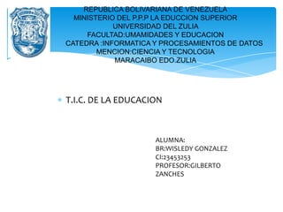 REPUBLICA BOLIVARIANA DE VENEZUELA
  MINISTERIO DEL P.P.P LA EDUCCION SUPERIOR
            UNIVERSIDAD DEL ZULIA
     FACULTAD:UMAMIDADES Y EDUCACION
CATEDRA :INFORMATICA Y PROCESAMIENTOS DE DATOS
        MENCION:CIENCIA Y TECNOLOGIA
            MARACAIBO EDO.ZULIA




T.I.C. DE LA EDUCACION



                    ALUMNA:
                    BR:WISLEDY GONZALEZ
                    CI:23453253
                    PROFESOR:GILBERTO
                    ZANCHES
 