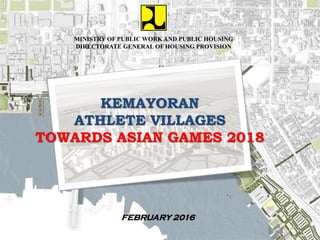 MINISTRY OF PUBLIC WORK AND PUBLIC HOUSING
DIRECTORATE GENERAL OF HOUSING PROVISION
FEBRUARY 2016
KEMAYORAN
ATHLETE VILLAGES
TOWARDS ASIAN GAMES 2018
 