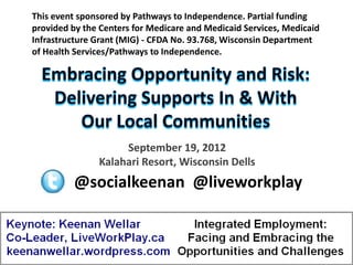 This event sponsored by Pathways to Independence. Partial funding
provided by the Centers for Medicare and Medicaid Services, Medicaid
Infrastructure Grant (MIG) - CFDA No. 93.768, Wisconsin Department
of Health Services/Pathways to Independence.




                    September 19, 2012
               Kalahari Resort, Wisconsin Dells
         @socialkeenan @liveworkplay
 