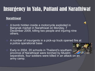 Insurgency in Yala, Pattani and NarathiwatNarathiwatA bomb hidden inside a motorcycle exploded in Bangnak market in Narathiwat on Monday, 7 December 2009, killing two people and injuring nine others.A number of insurgents in a pick-up truck opened fire at a police operational baseEarly in 2004, 20 schools in Thailand’s southern province of Narathiwat were torched by Muslim separatists, four soldiers were killed in an attack on an army camp.