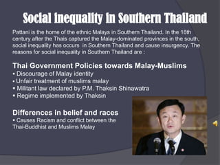 Social inequality in Southern ThailandPattani is the home of the ethnic Malays in Southern Thailand. In the 18th century after the Thais captured the Malay-dominated provinces in the south, social inequality has occurs  in Southern Thailand and cause insurgency. The reasons for social inequality in Southern Thailand are :Thai Government Policies towards Malay-MuslimsDiscourage of Malay identity 