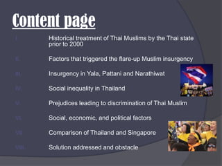 Content pageHistorical treatment of Thai Muslims by the Thai state prior to 2000Factors that triggered the flare-up Muslim insurgencyInsurgency in Yala, Pattani and NarathiwatSocial inequality in ThailandPrejudices leading to discrimination of Thai MuslimSocial, economic, and political factorsComparison of Thailand and SingaporeSolution addressed and obstacle