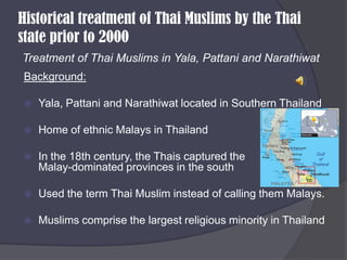 Historical treatment of Thai Muslims by the Thai state prior to 2000 Treatment of Thai Muslims in Yala, Pattani and NarathiwatBackground:Yala, Pattani and Narathiwat located in Southern ThailandHome of ethnic Malays in ThailandIn the 18th century, the Thais captured the                 Malay-dominated provinces in the southUsed the term Thai Muslim instead of calling them Malays.Muslims comprise the largest religious minority in Thailand