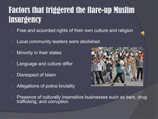Factors that triggered the flare-up Muslim insurgencyFree and accorded rights of their own culture and religionLocal community leaders were abolishedMinority in their statesLanguage and culture differDisrespect of IslamAllegations of police brutalityPresence of culturally insensitive businesses such as bars, drug trafficking, and corruption