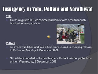 Insurgency in Yala, Pattani and NarathiwatYalaOn 31 August 2006, 22 commercial banks were simultaneously bombed in Yala provincePattaniAn imam was killed and four others were injured in shooting attacks in Pattani on Monday, 7 December 2009Six soldiers targeted in the bombing of a Pattani teacher protection-unit on Wednesday, 9 December 2009