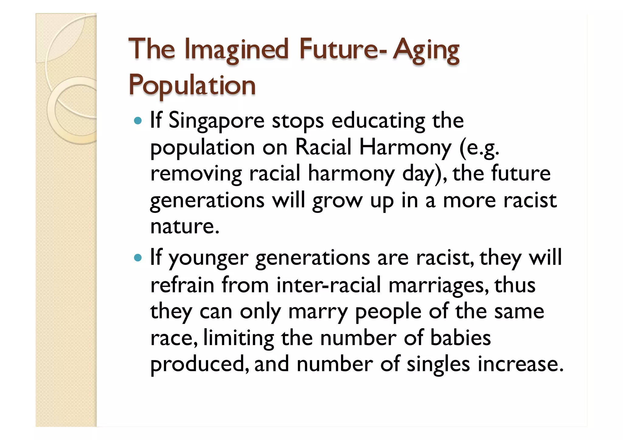 The Imagined Future- Aging Population If Singapore stops educating the population on Racial Harmony (e.g. removing racial harmony day), the future generations will grow up in a more racist nature. If younger generations are racist, they will refrain from inter-racial marriages, thus they can only marry people of the same race, limiting the number of babies produced, and number of singles increase. 