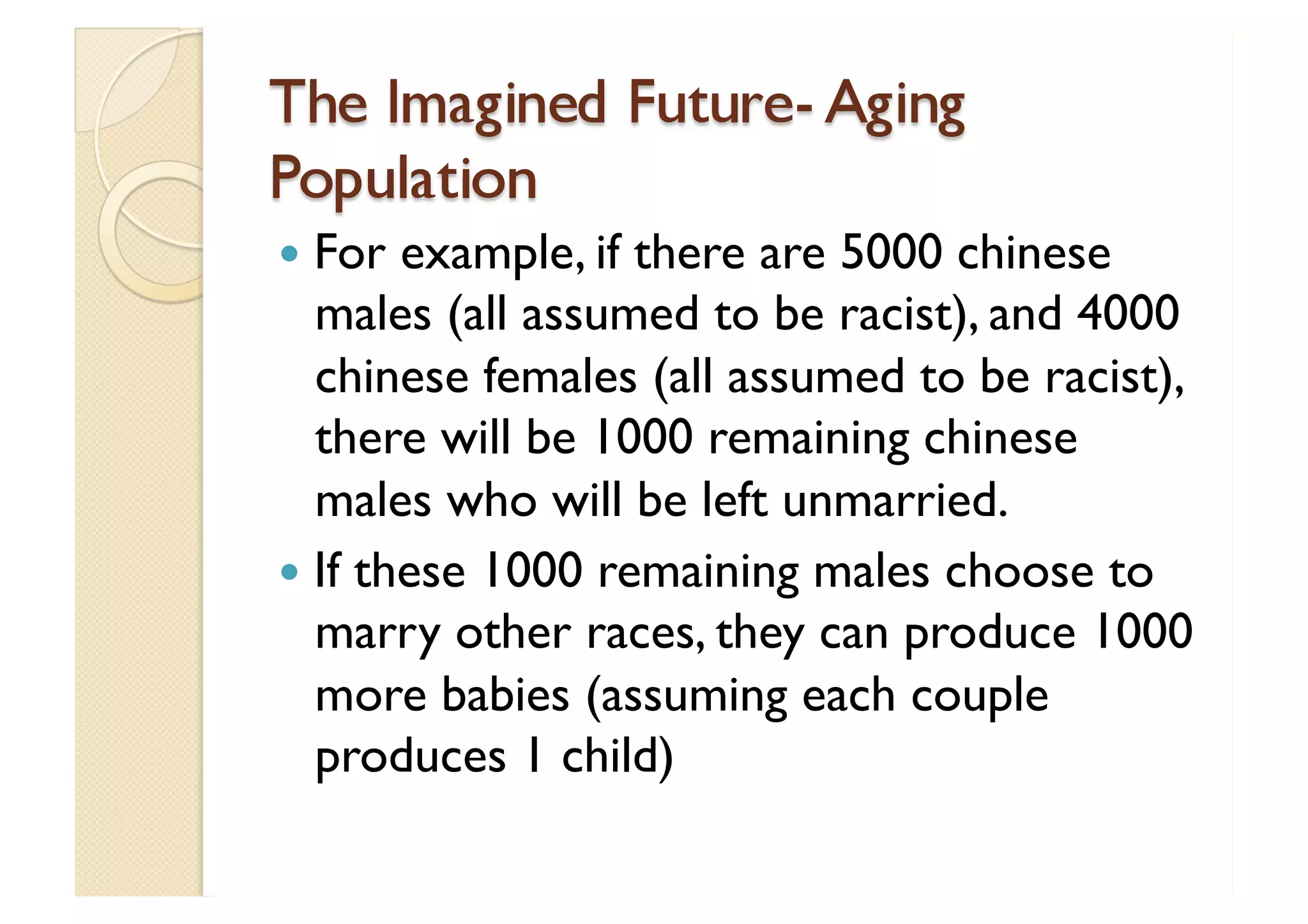 The Imagined Future- Aging Population For example, if there are 5000 chinese males (all assumed to be racist), and 4000 chinese females (all assumed to be racist), there will be 1000 remaining chinese males who will be left unmarried. If these 1000 remaining males choose to marry other races, they can produce 1000 more babies (assuming each couple produces 1 child) 