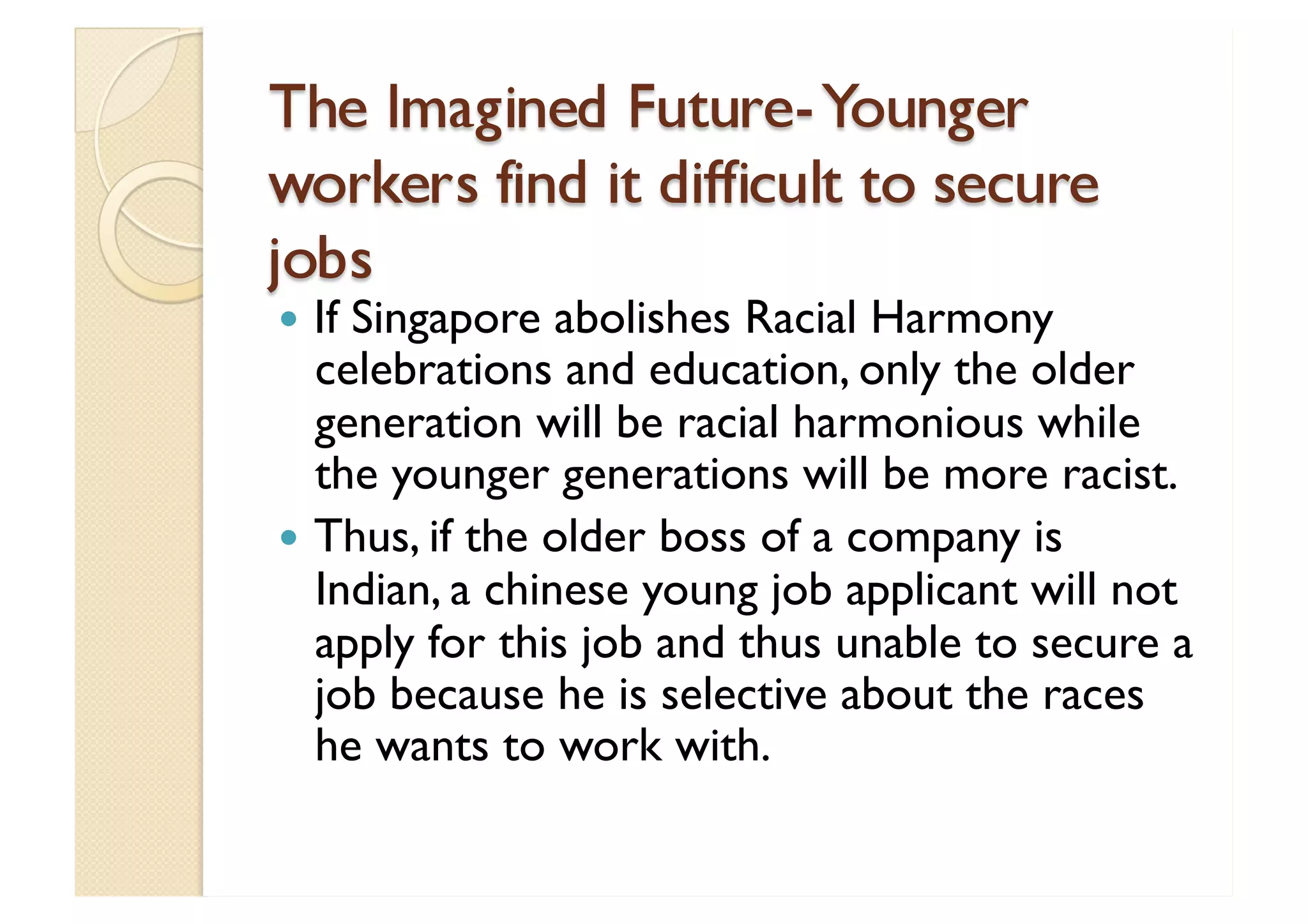 The Imagined Future- Younger workers find it difficult to secure jobs If Singapore abolishes Racial Harmony celebrations and education, only the older generation will be racial harmonious while the younger generations will be more racist. Thus, if the older boss of a company is Indian, a chinese young job applicant will not apply for this job and thus unable to secure a job because he is selective about the races he wants to work with. 