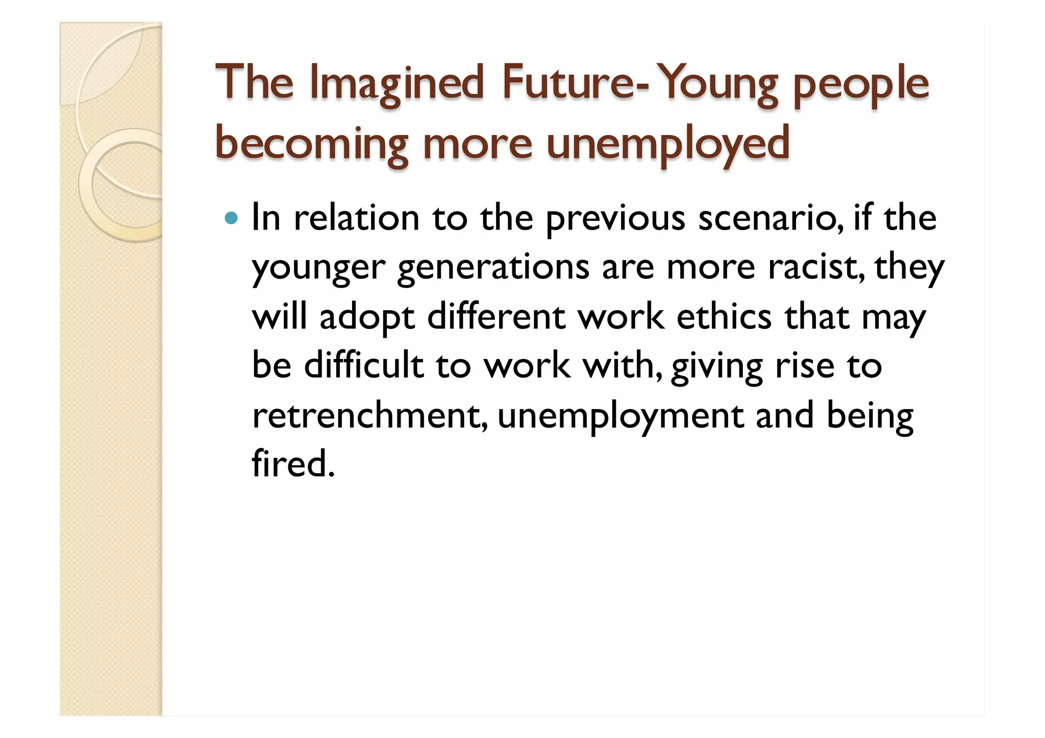 The Imagined Future- Young people becoming more unemployed In relation to the previous scenario, if the younger generations are more racist, they will adopt different work ethics that may be difficult to work with, giving rise to retrenchment, unemployment and being fired. 