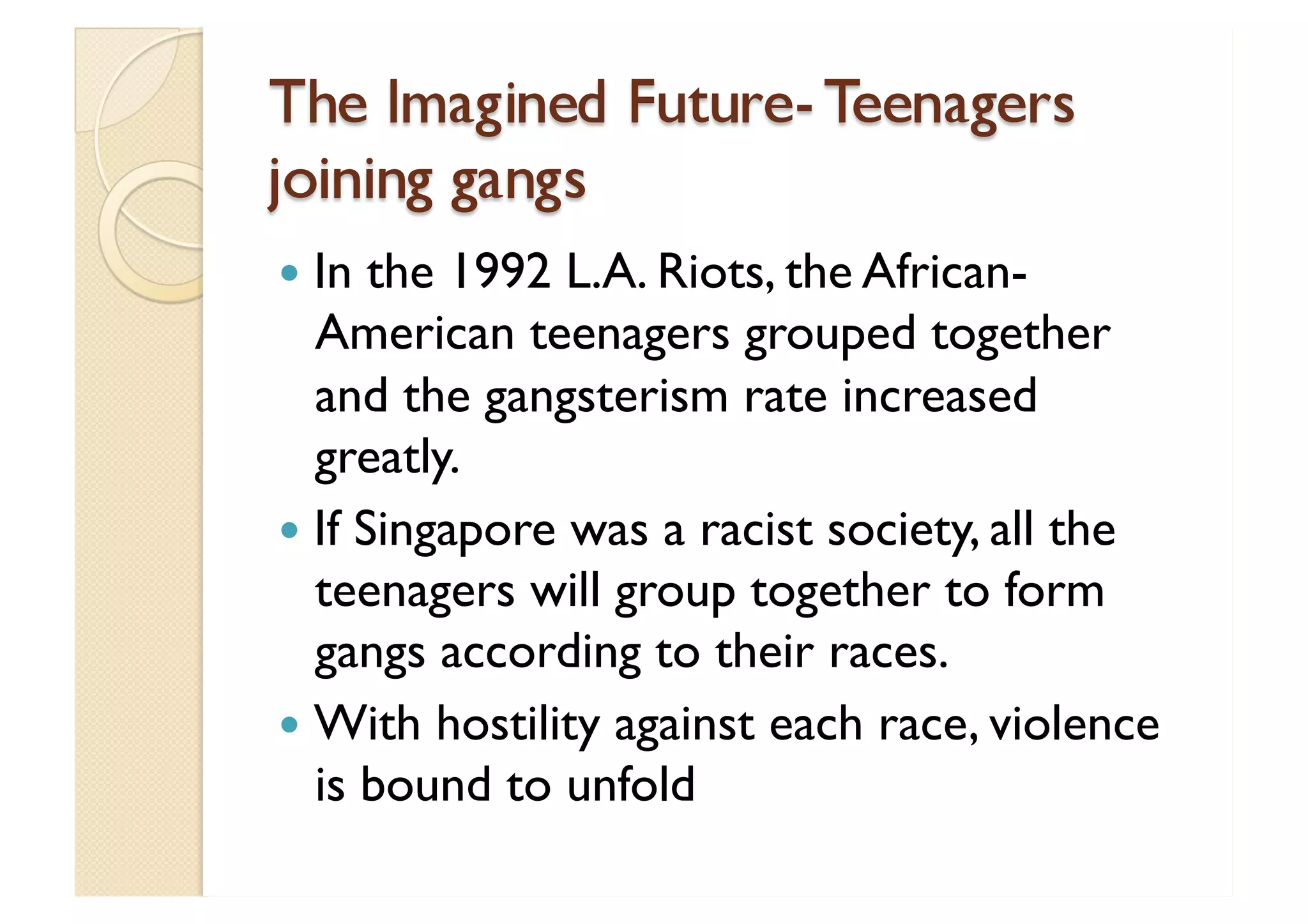 The Imagined Future- Teenagers joining gangs In the 1992 L.A. Riots, the African-American teenagers grouped together and the gangsterism rate increased greatly.  If Singapore was a racist society, all the teenagers will group together to form gangs according to their races. With hostility against each race, violence is bound to unfold 