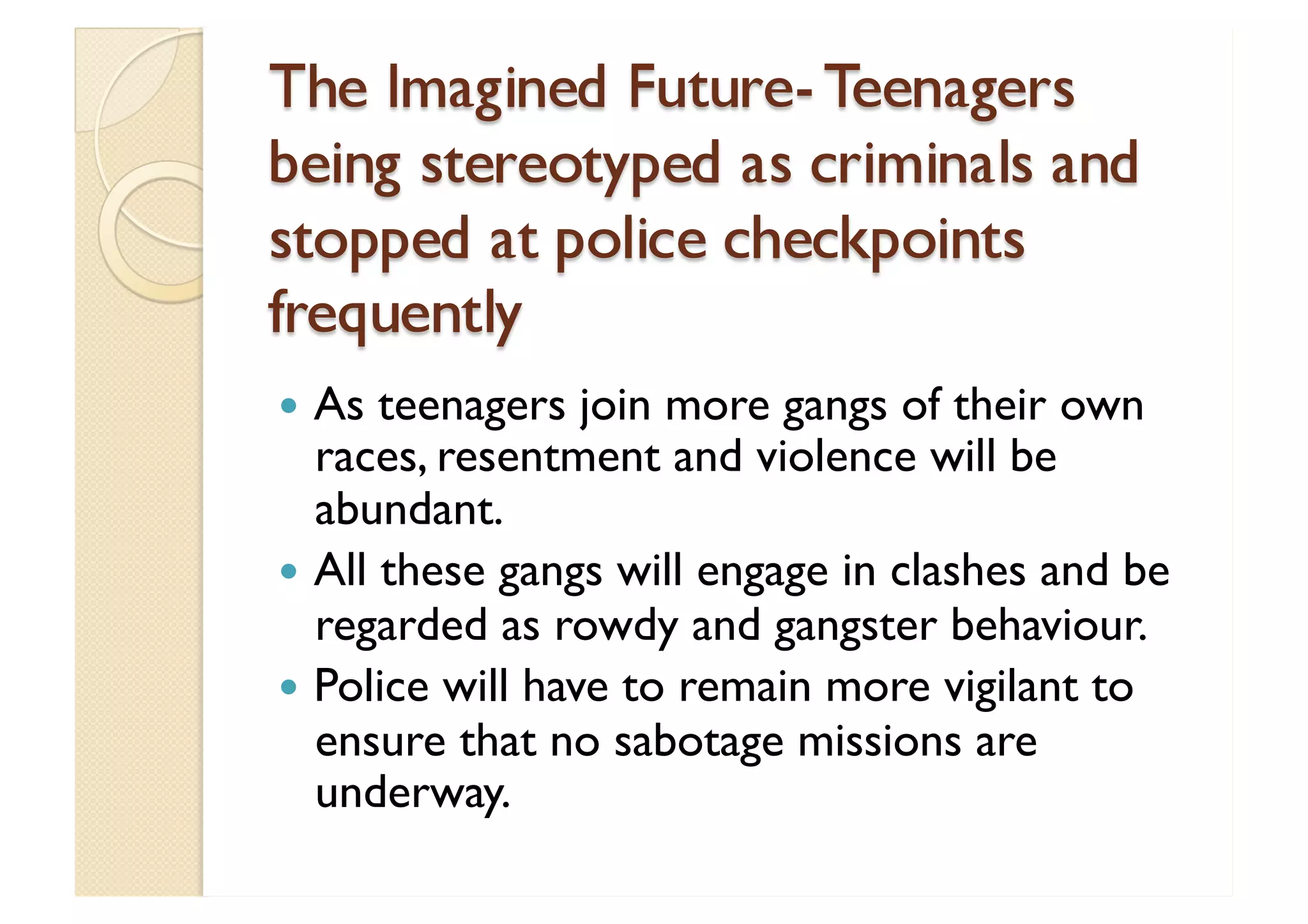 The Imagined Future- Teenagers being stereotyped as criminals and stopped at police checkpoints frequently As teenagers join more gangs of their own races, resentment and violence will be abundant. All these gangs will engage in clashes and be regarded as rowdy and gangster behaviour. Police will have to remain more vigilant to ensure that no sabotage missions are underway. 
