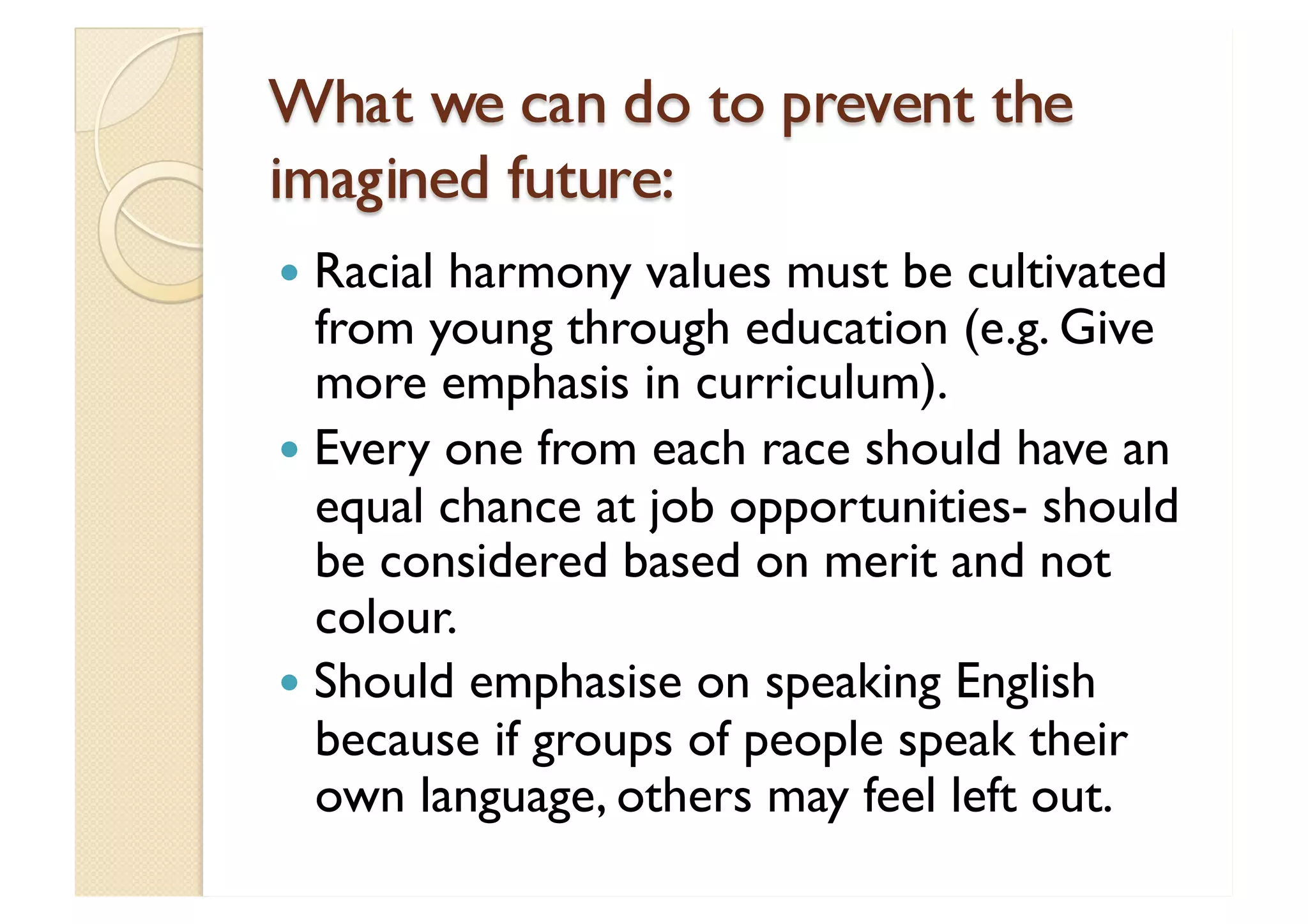 What we can do to prevent the imagined future: Racial harmony values must be cultivated from young through education (e.g. Give more emphasis in curriculum). Every one from each race should have an equal chance at job opportunities- should be considered based on merit and not colour. Should emphasise on speaking English because if groups of people speak their own language, others may feel left out. 