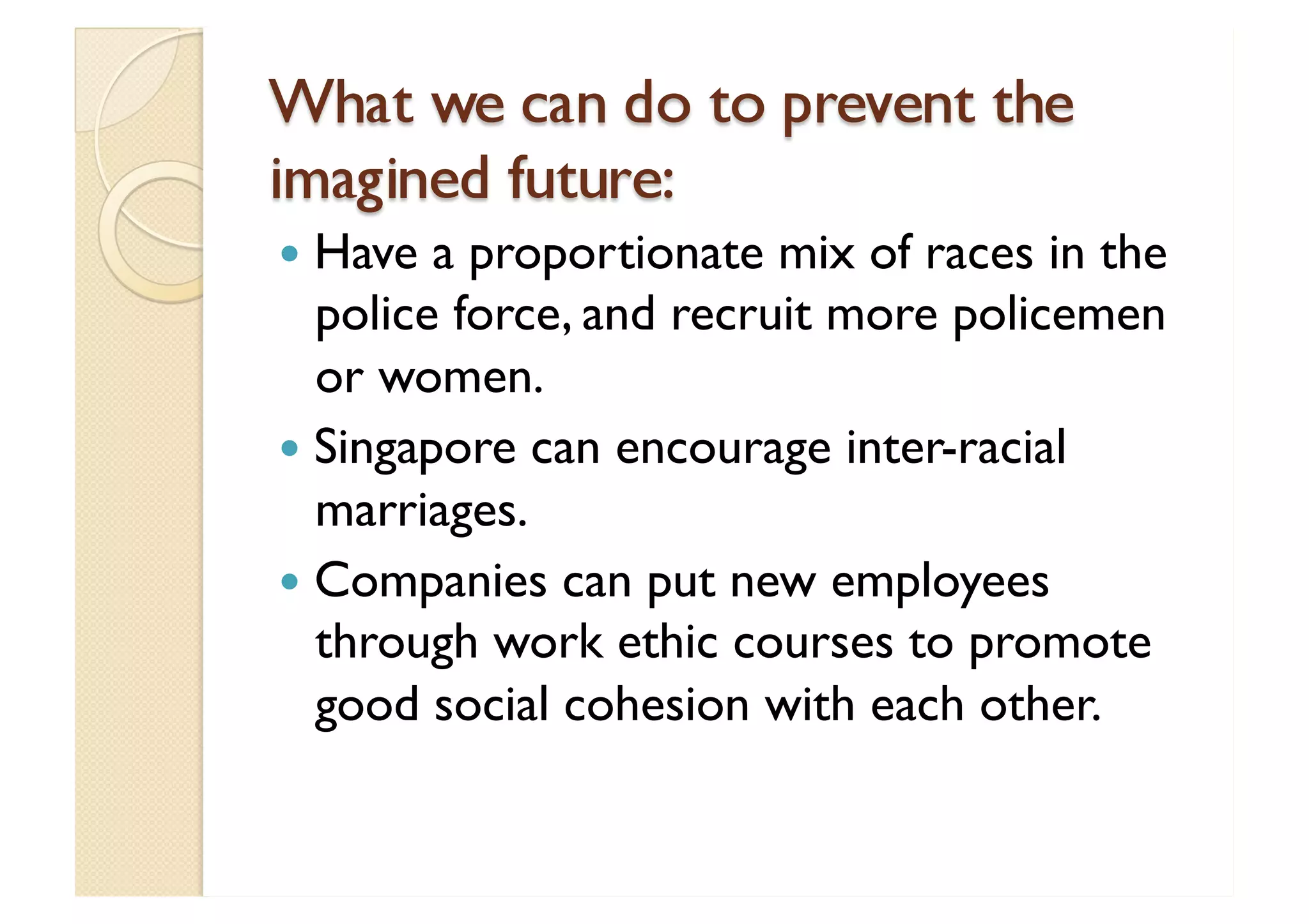 What we can do to prevent the imagined future: Have a proportionate mix of races in the police force, and recruit more policemen or women. Singapore can encourage inter-racial marriages. Companies can put new employees through work ethic courses to promote good social cohesion with each other. 