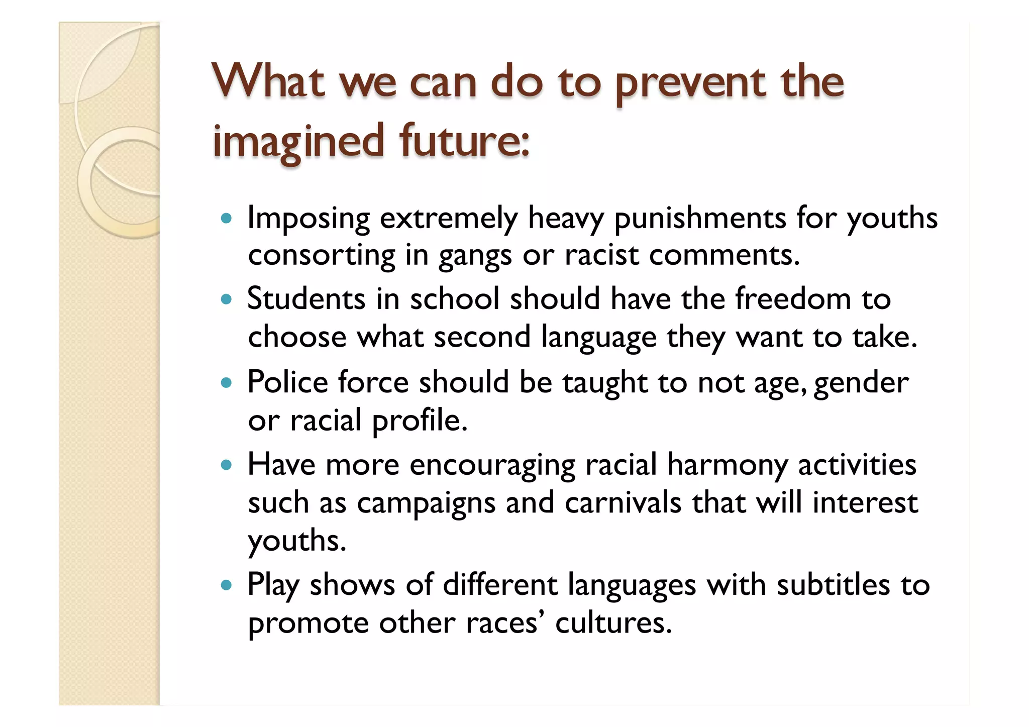 What we can do to prevent the imagined future: Imposing extremely heavy punishments for youths consorting in gangs or racist comments. Students in school should have the freedom to choose what second language they want to take. Police force should be taught to not age, gender or racial profile. Have more encouraging racial harmony activities such as campaigns and carnivals that will interest youths. Play shows of different languages with subtitles to promote other races’ cultures. 