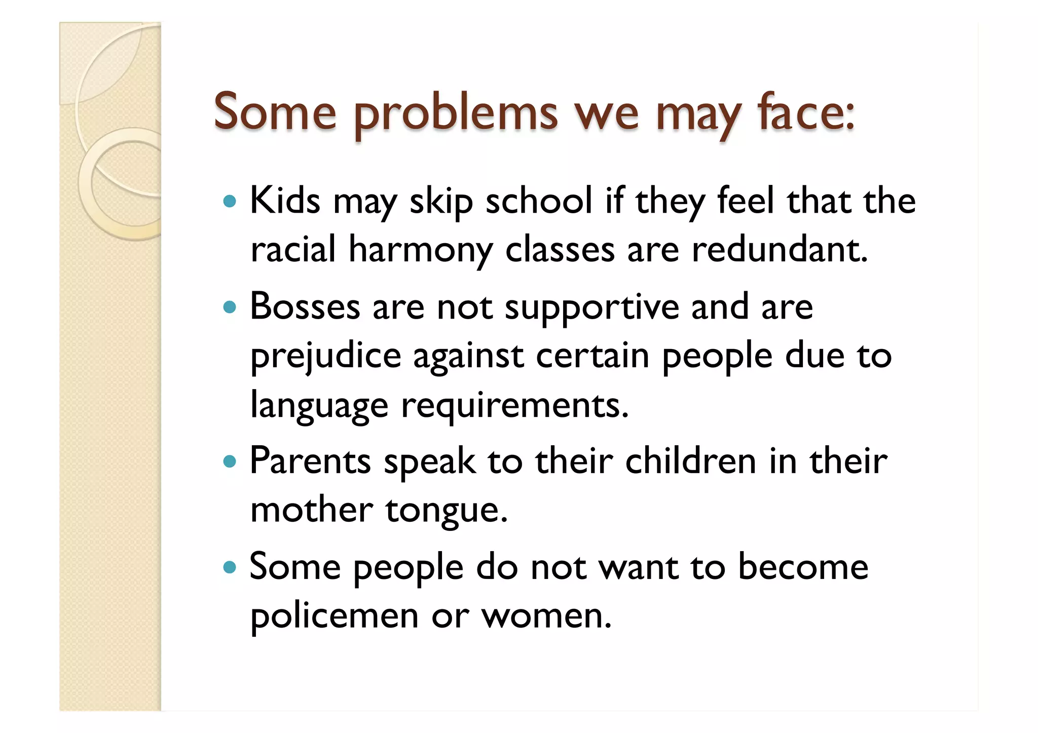 Some problems we may face: Kids may skip school if they feel that the racial harmony classes are redundant. Bosses are not supportive and are prejudice against certain people due to language requirements. Parents speak to their children in their mother tongue. Some people do not want to become policemen or women. 