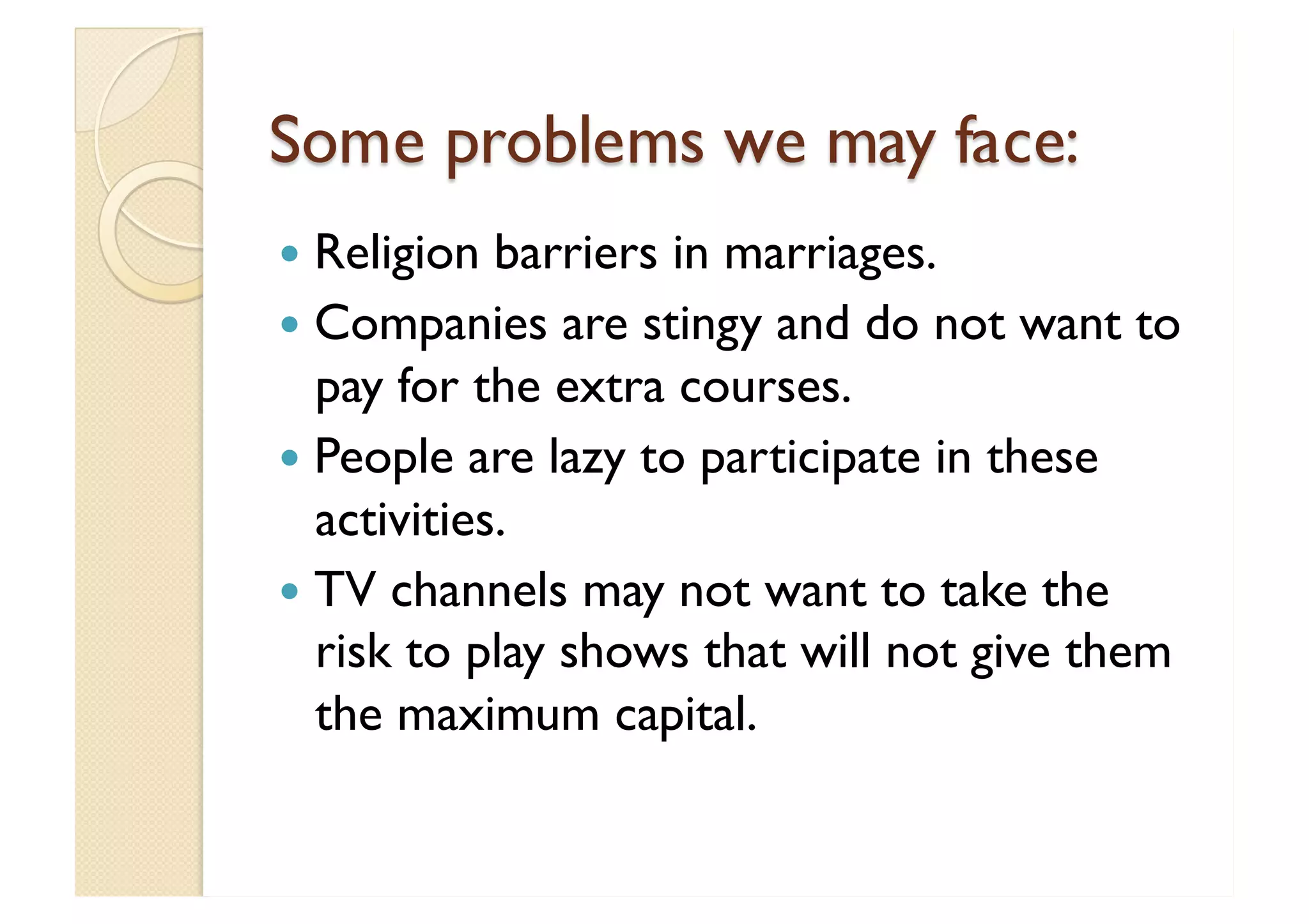 Some problems we may face: Religion barriers in marriages. Companies are stingy and do not want to pay for the extra courses. People are lazy to participate in these activities. TV channels may not want to take the risk to play shows that will not give them the maximum capital. 