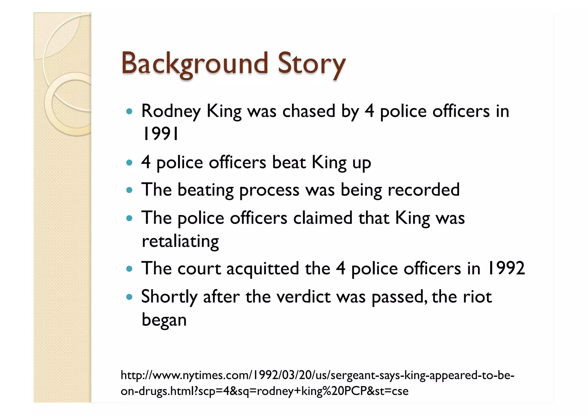 Background Story Rodney King was chased by 4 police officers in 1991 4 police officers beat King up The beating process was being recorded The police officers claimed that King was retaliating The court acquitted the 4 police officers in 1992 Shortly after the verdict was passed, the riot began http://www.nytimes.com/1992/03/20/us/sergeant-says-king-appeared-to-be-on-drugs.html?scp=4&sq=rodney+king%20PCP&st=cse 