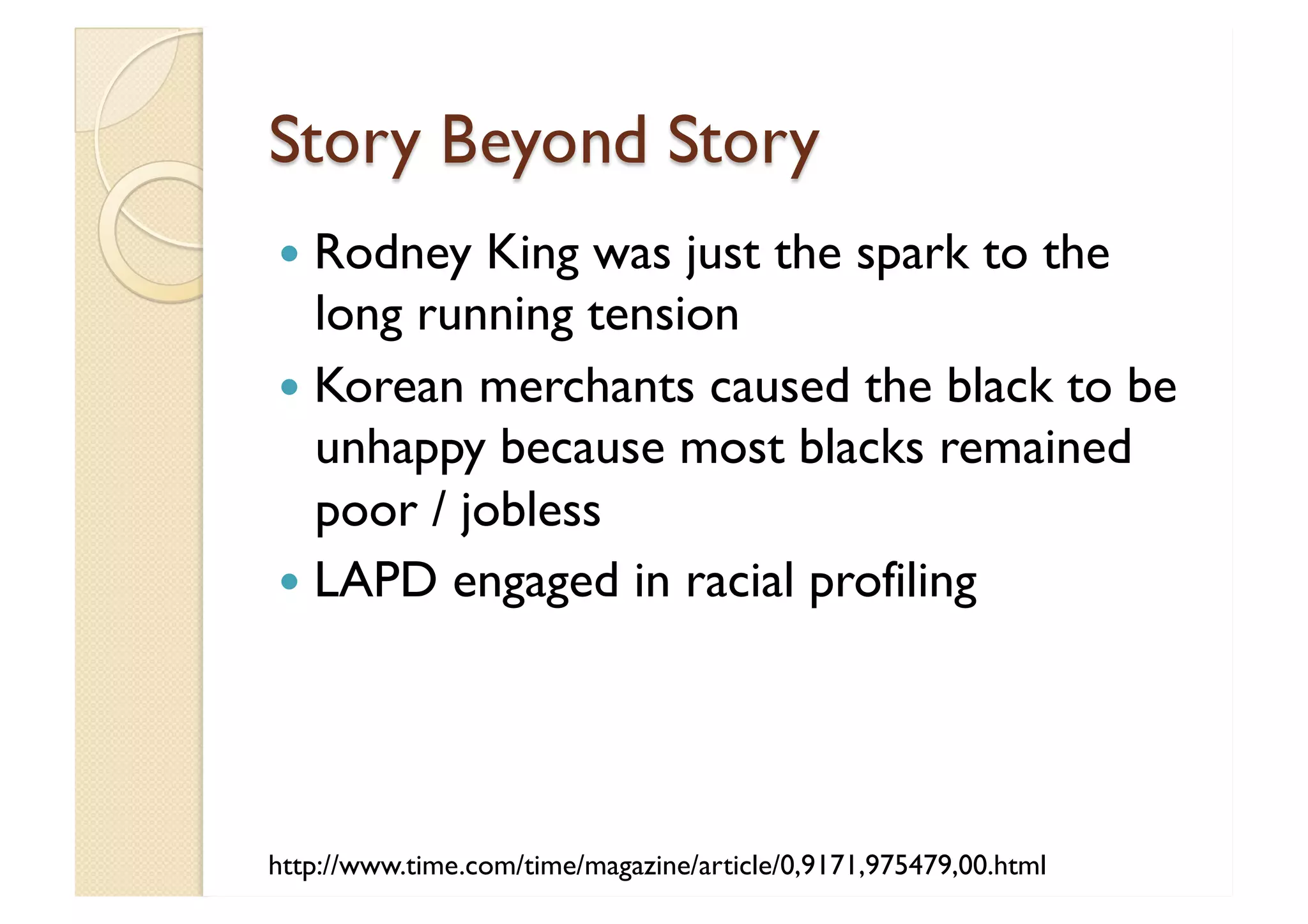 Story Beyond Story Rodney King was just the spark to the long running tension Korean merchants caused the black to be unhappy because most blacks remained poor / jobless LAPD engaged in racial profiling http://www.time.com/time/magazine/article/0,9171,975479,00.html 
